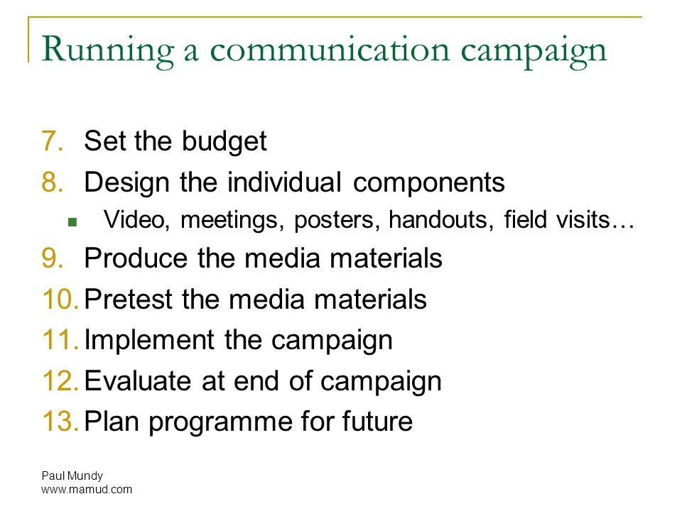 Paul Mundy   Running a communication campaign 7.Set the budget 8.Design the individual components Video, meetings, posters, handouts, field visits… 9.Produce the media materials 10.Pretest the media materials 11.Implement the campaign 12.Evaluate at end of campaign 13.Plan programme for future