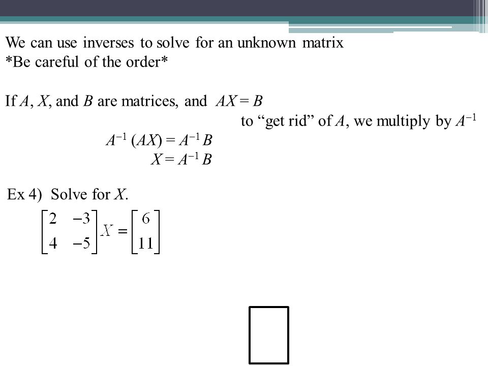We can use inverses to solve for an unknown matrix *Be careful of the order* If A, X, and B are matrices, and AX = B to get rid of A, we multiply by A –1 A –1 (AX) = A –1 B X = A –1 B (must be in this order!) Ex 4) Solve for X.