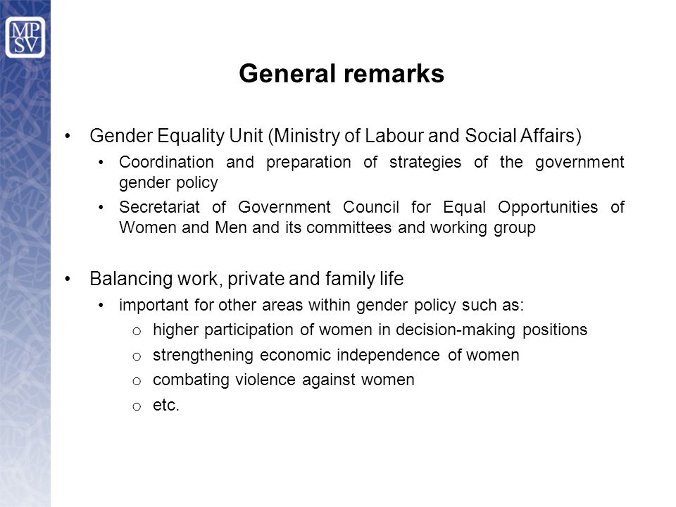 General remarks Gender Equality Unit (Ministry of Labour and Social Affairs) Coordination and preparation of strategies of the government gender policy Secretariat of Government Council for Equal Opportunities of Women and Men and its committees and working group Balancing work, private and family life important for other areas within gender policy such as: o higher participation of women in decision-making positions o strengthening economic independence of women o combating violence against women o etc.