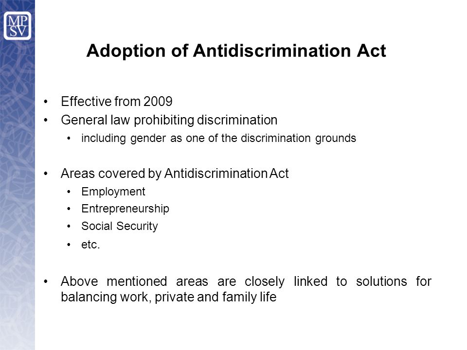 Adoption of Antidiscrimination Act Effective from 2009 General law prohibiting discrimination including gender as one of the discrimination grounds Areas covered by Antidiscrimination Act Employment Entrepreneurship Social Security etc.