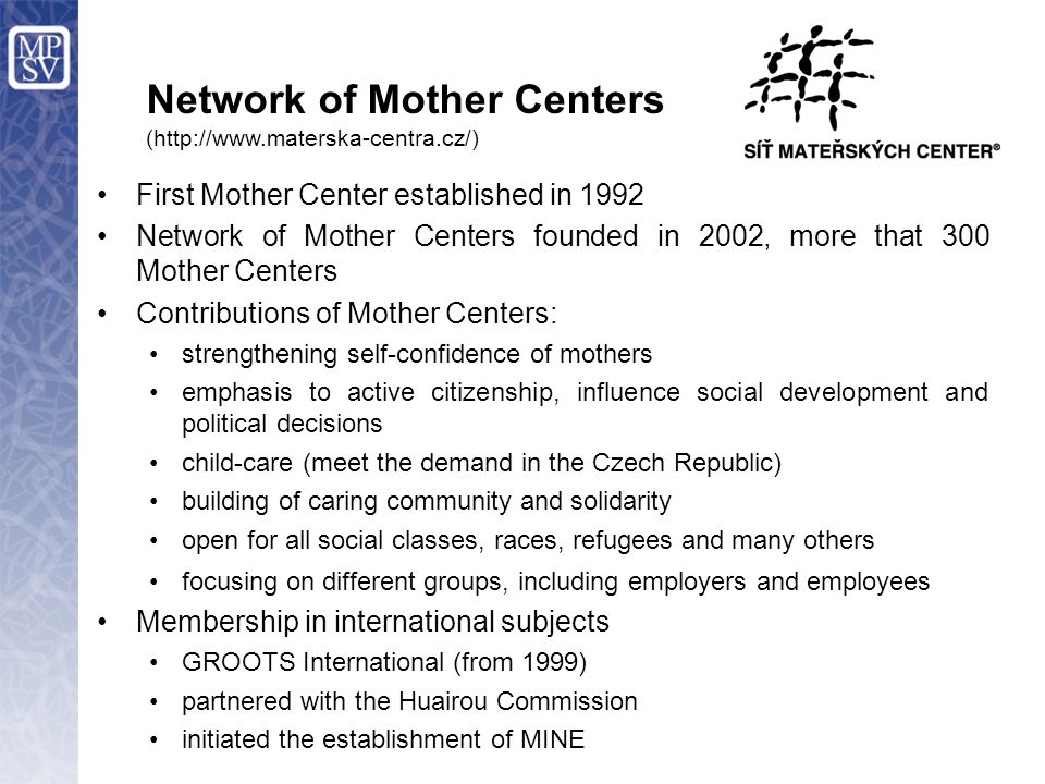 Network of Mother Centers (  First Mother Center established in 1992 Network of Mother Centers founded in 2002, more that 300 Mother Centers Contributions of Mother Centers: strengthening self-confidence of mothers emphasis to active citizenship, influence social development and political decisions child-care (meet the demand in the Czech Republic) building of caring community and solidarity open for all social classes, races, refugees and many others focusing on different groups, including employers and employees Membership in international subjects GROOTS International (from 1999) partnered with the Huairou Commission initiated the establishment of MINE
