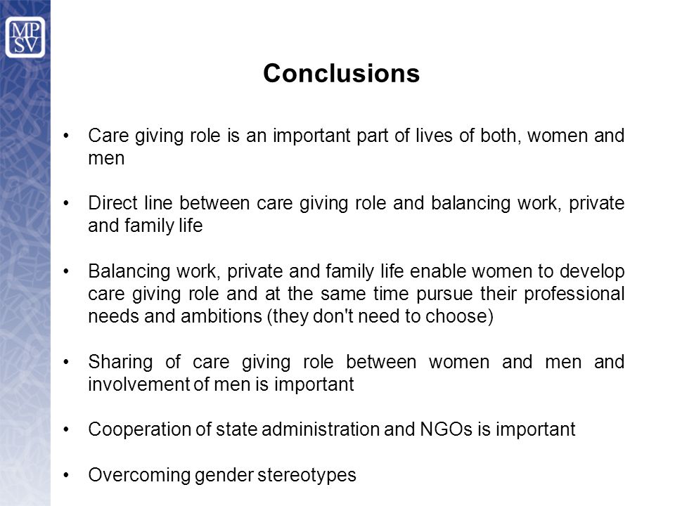 Care giving role is an important part of lives of both, women and men Direct line between care giving role and balancing work, private and family life Balancing work, private and family life enable women to develop care giving role and at the same time pursue their professional needs and ambitions (they don t need to choose) Sharing of care giving role between women and men and involvement of men is important Cooperation of state administration and NGOs is important Overcoming gender stereotypes Conclusions