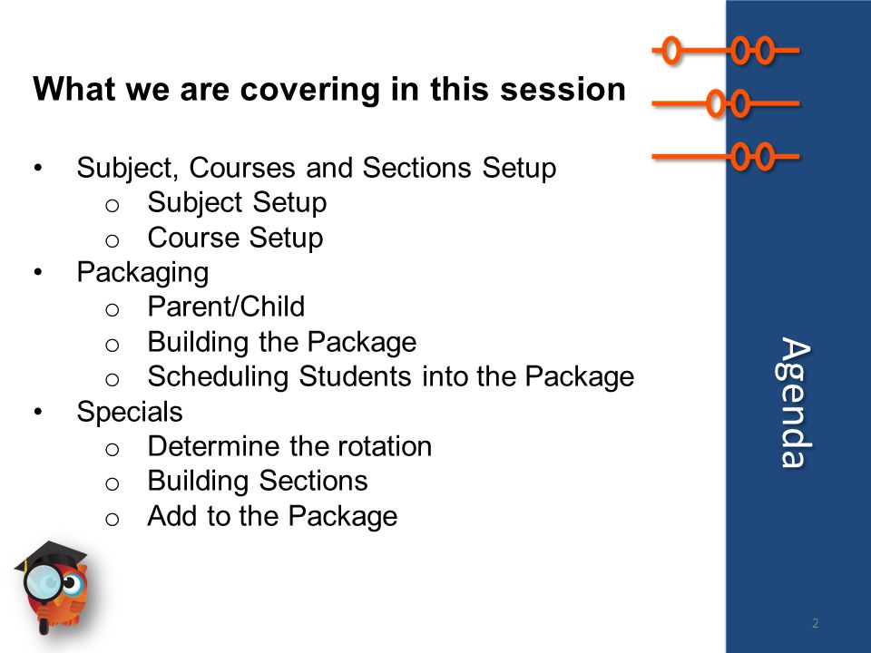 Agenda What we are covering in this session Subject, Courses and Sections Setup o Subject Setup o Course Setup Packaging o Parent/Child o Building the Package o Scheduling Students into the Package Specials o Determine the rotation o Building Sections o Add to the Package 2