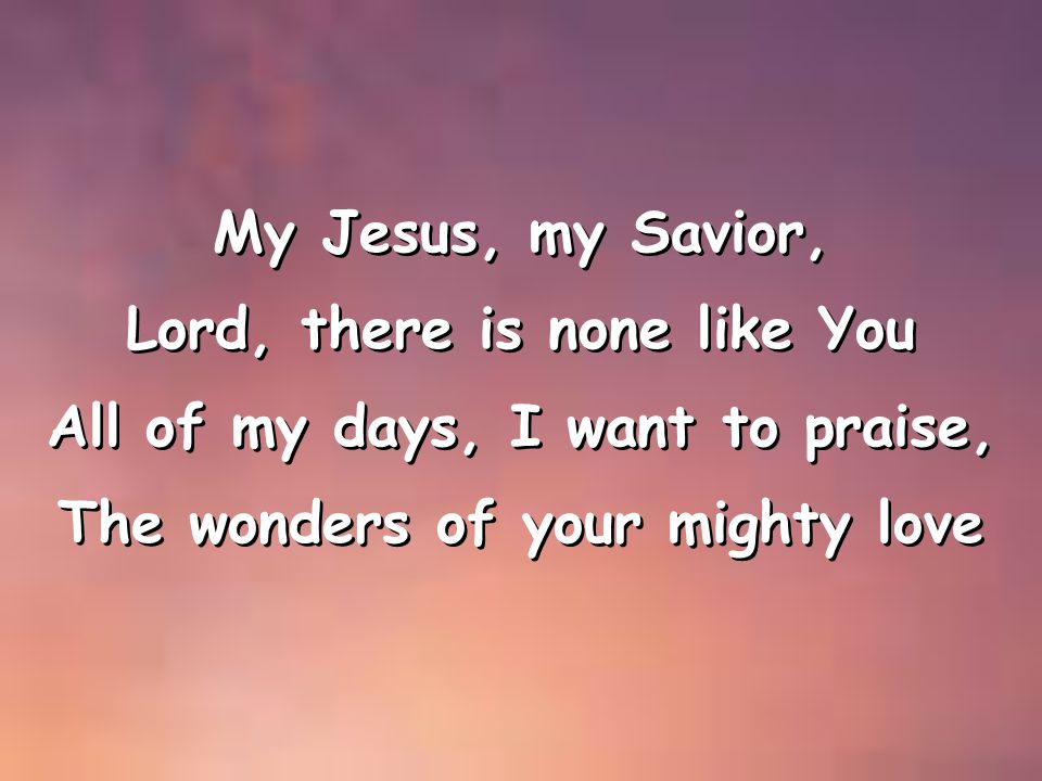 My Jesus, my Savior, Lord, there is none like You All of my days, I want to praise, The wonders of your mighty love My Jesus, my Savior, Lord, there is none like You All of my days, I want to praise, The wonders of your mighty love