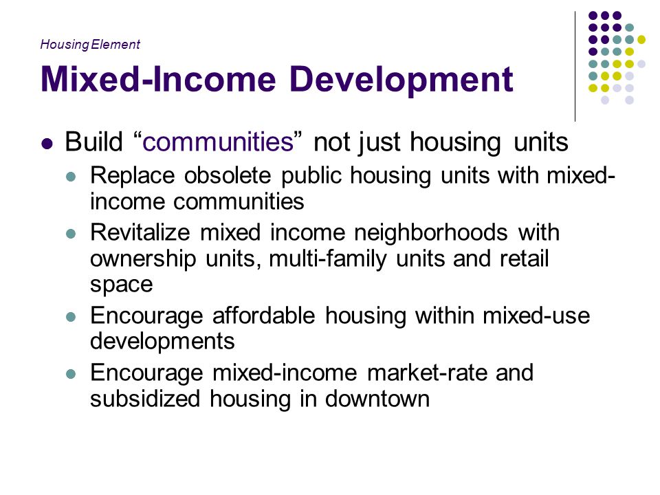 Mixed-Income Development Build communities not just housing units Replace obsolete public housing units with mixed- income communities Revitalize mixed income neighborhoods with ownership units, multi-family units and retail space Encourage affordable housing within mixed-use developments Encourage mixed-income market-rate and subsidized housing in downtown Housing Element