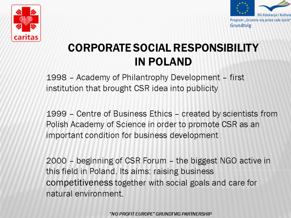 CORPORATE SOCIAL RESPONSIBILITY IN POLAND 1998 – Academy of Philantrophy Development – first institution that brought CSR idea into publicity 1999 – Centre of Business Ethics – created by scientists from Polish Academy of Science in order to promote CSR as an important condition for business development 2000 – beginning of CSR Forum – the biggest NGO active in this field in Poland.