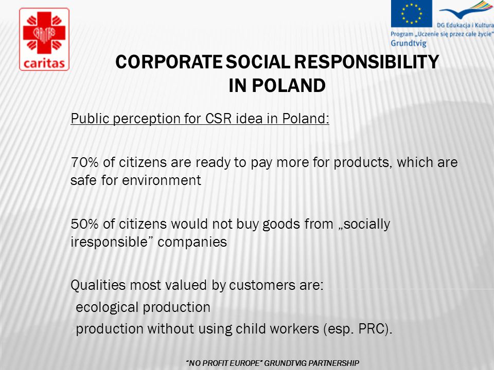 CORPORATE SOCIAL RESPONSIBILITY IN POLAND Public perception for CSR idea in Poland: 70% of citizens are ready to pay more for products, which are safe for environment 50% of citizens would not buy goods from „socially iresponsible companies Qualities most valued by customers are:  ecological production  production without using child workers (esp.