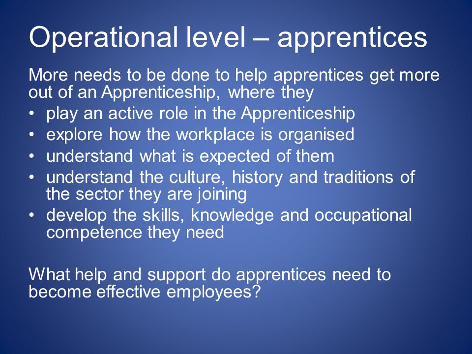 Operational level – apprentices More needs to be done to help apprentices get more out of an Apprenticeship, where they play an active role in the Apprenticeship explore how the workplace is organised understand what is expected of them understand the culture, history and traditions of the sector they are joining develop the skills, knowledge and occupational competence they need What help and support do apprentices need to become effective employees