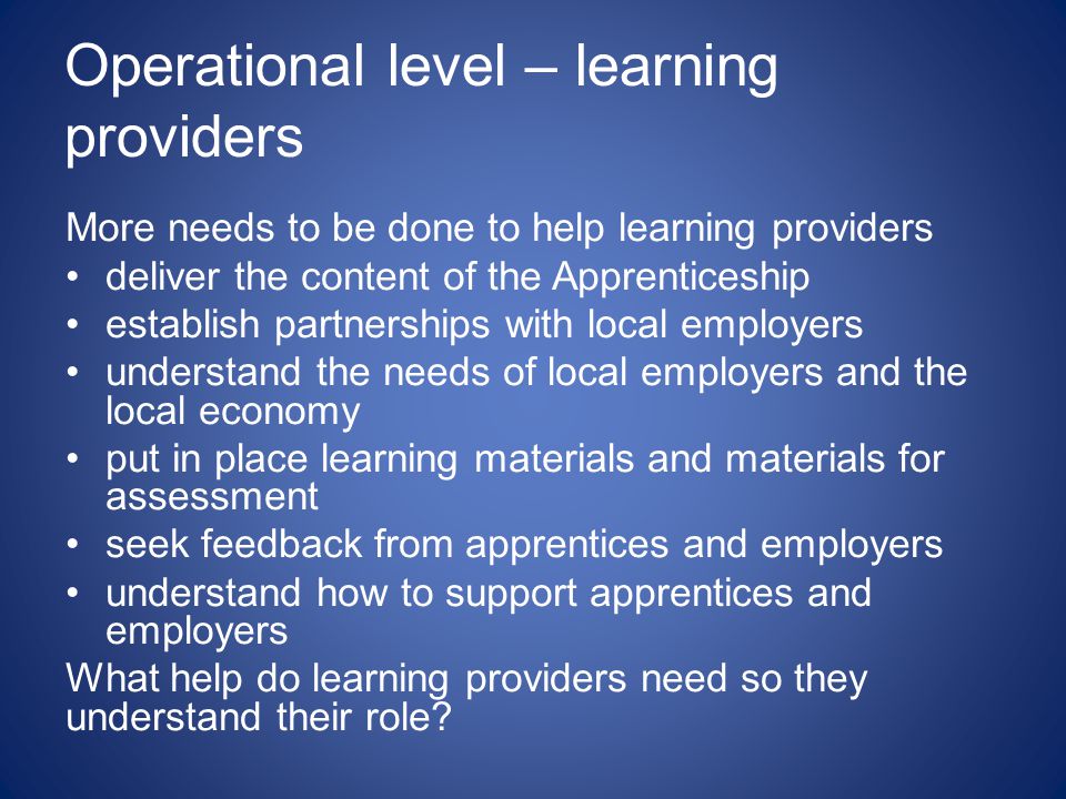 Operational level – learning providers More needs to be done to help learning providers deliver the content of the Apprenticeship establish partnerships with local employers understand the needs of local employers and the local economy put in place learning materials and materials for assessment seek feedback from apprentices and employers understand how to support apprentices and employers What help do learning providers need so they understand their role