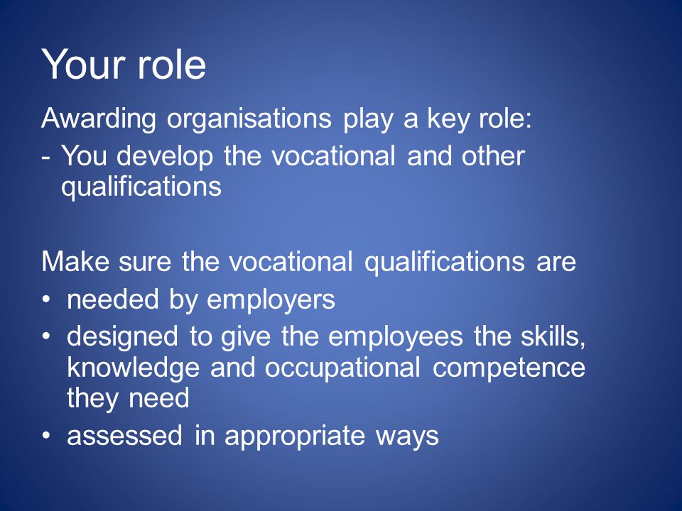 Your role Awarding organisations play a key role: - You develop the vocational and other qualifications Make sure the vocational qualifications are needed by employers designed to give the employees the skills, knowledge and occupational competence they need assessed in appropriate ways
