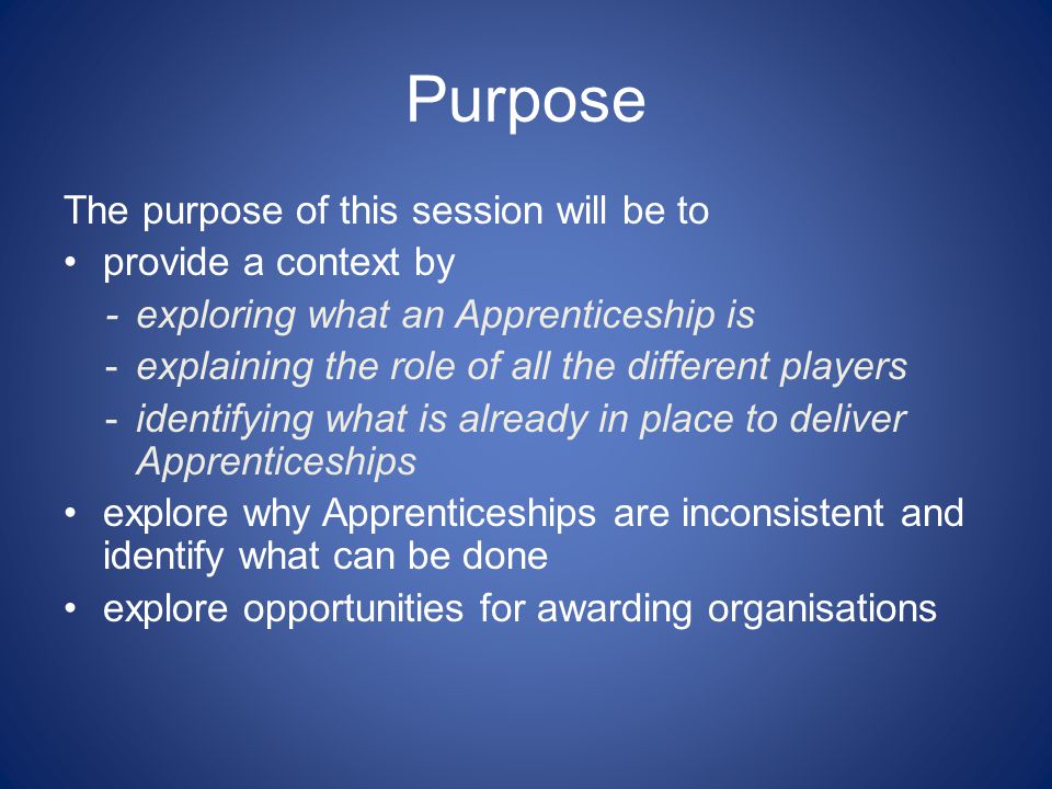 Purpose The purpose of this session will be to provide a context by - exploring what an Apprenticeship is -explaining the role of all the different players -identifying what is already in place to deliver Apprenticeships explore why Apprenticeships are inconsistent and identify what can be done explore opportunities for awarding organisations