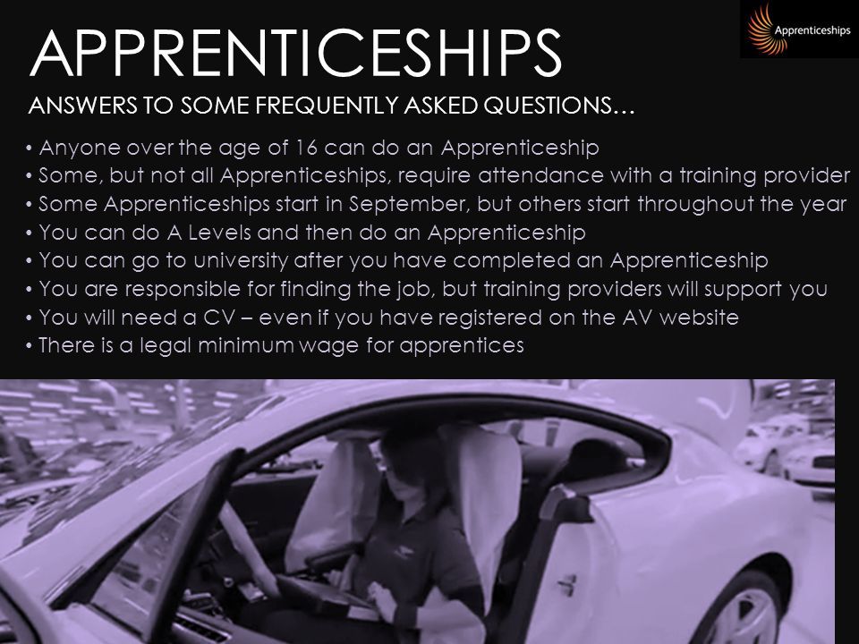 APPRENTICESHIPS ANSWERS TO SOME FREQUENTLY ASKED QUESTIONS… Anyone over the age of 16 can do an Apprenticeship Some, but not all Apprenticeships, require attendance with a training provider Some Apprenticeships start in September, but others start throughout the year You can do A Levels and then do an Apprenticeship You can go to university after you have completed an Apprenticeship You are responsible for finding the job, but training providers will support you You will need a CV – even if you have registered on the AV website There is a legal minimum wage for apprentices