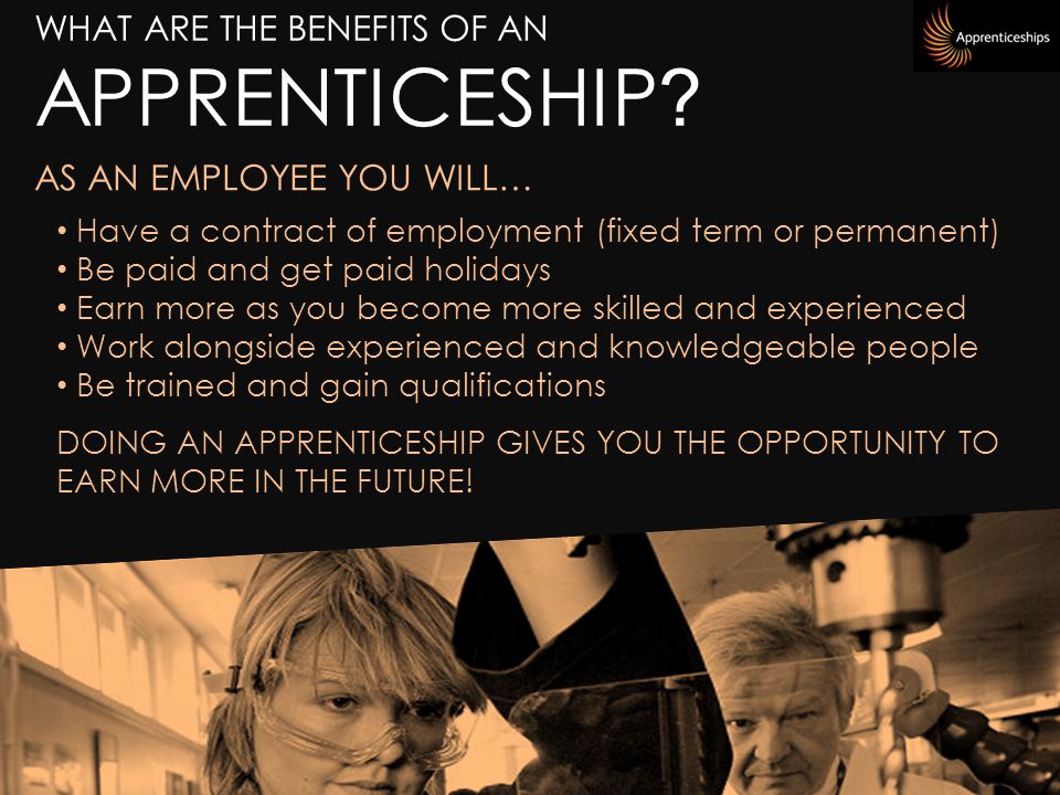 Have a contract of employment (fixed term or permanent) Be paid and get paid holidays Earn more as you become more skilled and experienced Work alongside experienced and knowledgeable people Be trained and gain qualifications DOING AN APPRENTICESHIP GIVES YOU THE OPPORTUNITY TO EARN MORE IN THE FUTURE.
