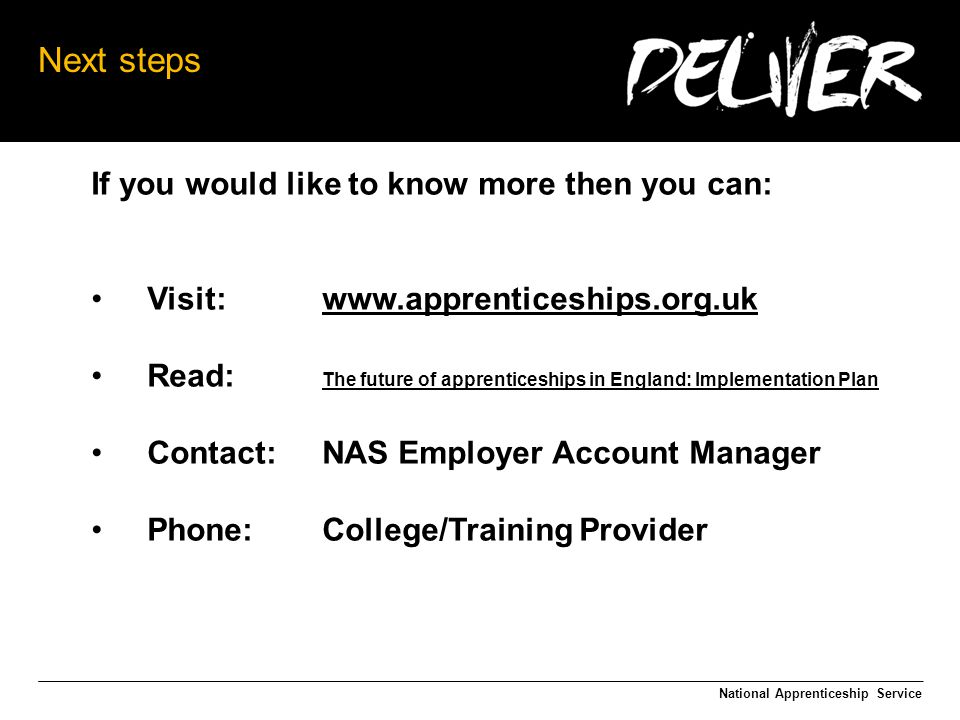 Next steps If you would like to know more then you can: Visit:   Read: The future of apprenticeships in England: Implementation Plan The future of apprenticeships in England: Implementation Plan Contact:NAS Employer Account Manager Phone:College/Training Provider National Apprenticeship Service