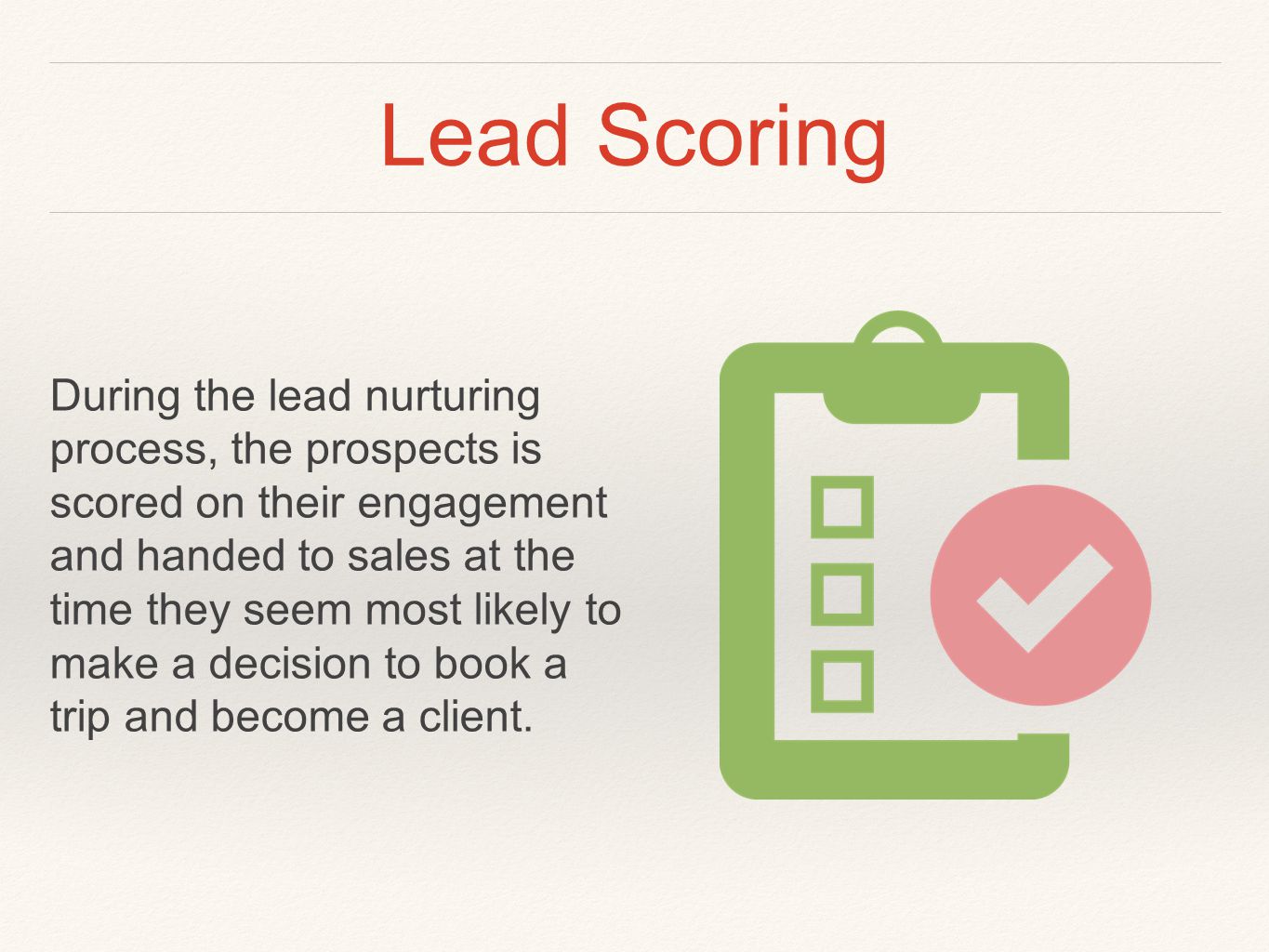 Lead Scoring During the lead nurturing process, the prospects is scored on their engagement and handed to sales at the time they seem most likely to make a decision to book a trip and become a client.