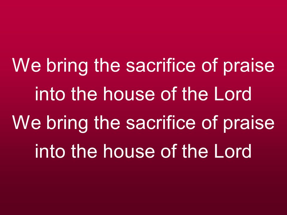 We bring the sacrifice of praise into the house of the Lord