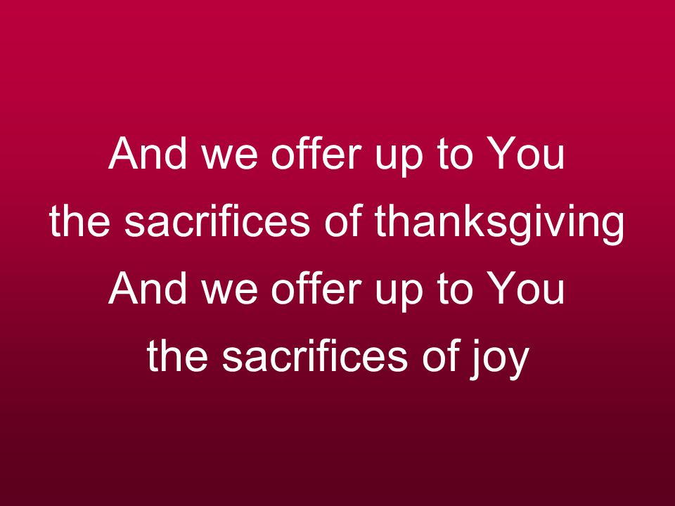 And we offer up to You the sacrifices of thanksgiving And we offer up to You the sacrifices of joy