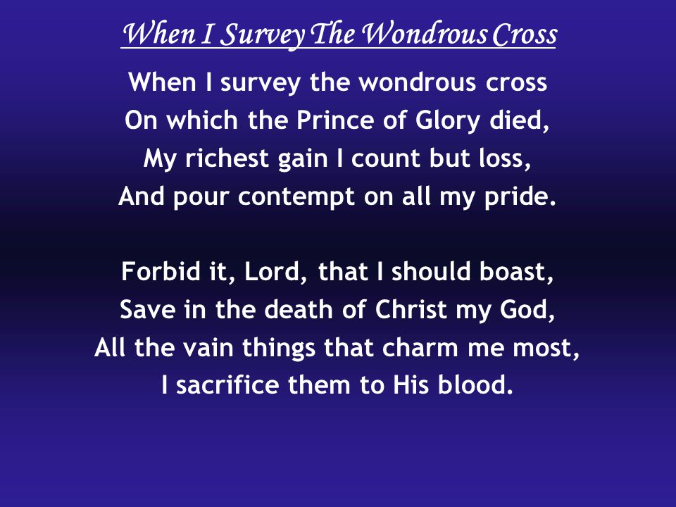When I survey the wondrous cross On which the Prince of Glory died, My richest gain I count but loss, And pour contempt on all my pride.