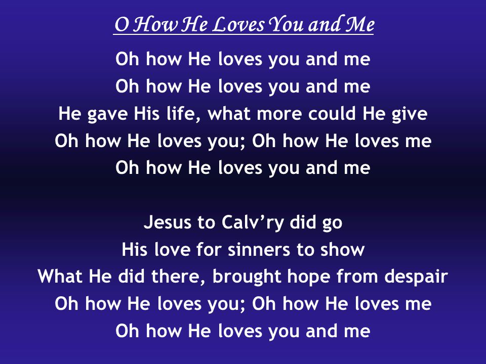 Oh how He loves you and me He gave His life, what more could He give Oh how He loves you; Oh how He loves me Oh how He loves you and me Jesus to Calv’ry did go His love for sinners to show What He did there, brought hope from despair Oh how He loves you; Oh how He loves me Oh how He loves you and me O How He Loves You and Me