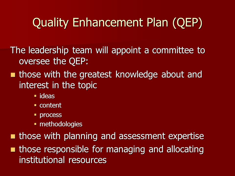 Quality Enhancement Plan (QEP) The leadership team will appoint a committee to oversee the QEP: those with the greatest knowledge about and interest in the topic those with the greatest knowledge about and interest in the topic  ideas  content  process  methodologies those with planning and assessment expertise those with planning and assessment expertise those responsible for managing and allocating institutional resources those responsible for managing and allocating institutional resources