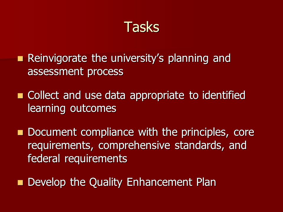 Tasks Reinvigorate the university’s planning and assessment process Reinvigorate the university’s planning and assessment process Collect and use data appropriate to identified learning outcomes Collect and use data appropriate to identified learning outcomes Document compliance with the principles, core requirements, comprehensive standards, and federal requirements Document compliance with the principles, core requirements, comprehensive standards, and federal requirements Develop the Quality Enhancement Plan Develop the Quality Enhancement Plan