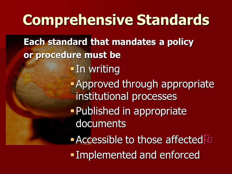 Comprehensive Standards Each standard that mandates a policy or procedure must be  In writing  Approved through appropriate institutional processes  Published in appropriate documents  Accessible to those affected   Implemented and enforced