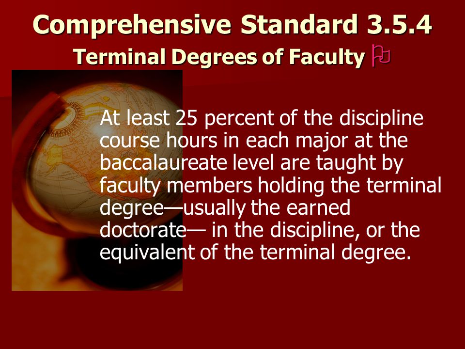 Comprehensive Standard Terminal Degrees of Faculty  At least 25 percent of the discipline course hours in each major at the baccalaureate level are taught by faculty members holding the terminal degree—usually the earned doctorate— in the discipline, or the equivalent of the terminal degree.