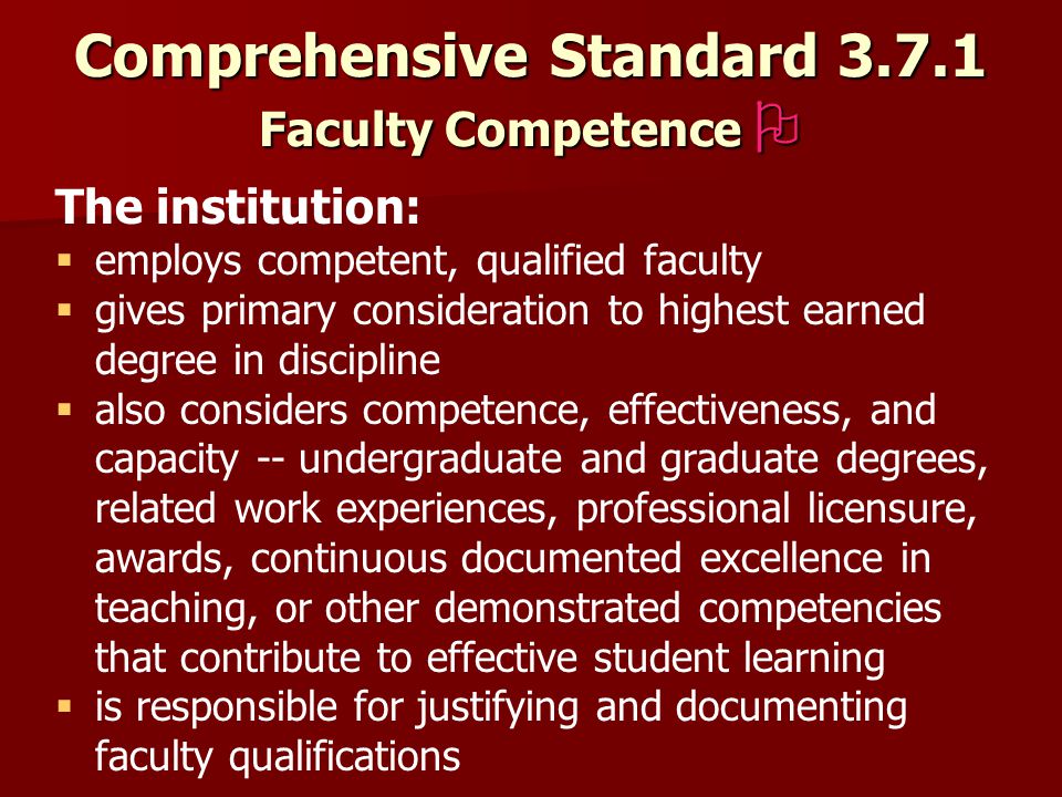 Comprehensive Standard Faculty Competence  The institution:   employs competent, qualified faculty   gives primary consideration to highest earned degree in discipline   also considers competence, effectiveness, and capacity -- undergraduate and graduate degrees, related work experiences, professional licensure, awards, continuous documented excellence in teaching, or other demonstrated competencies that contribute to effective student learning   is responsible for justifying and documenting faculty qualifications