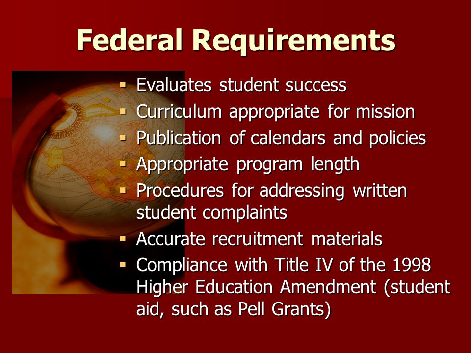 Federal Requirements  Evaluates student success  Curriculum appropriate for mission  Publication of calendars and policies  Appropriate program length  Procedures for addressing written student complaints  Accurate recruitment materials  Compliance with Title IV of the 1998 Higher Education Amendment (student aid, such as Pell Grants)