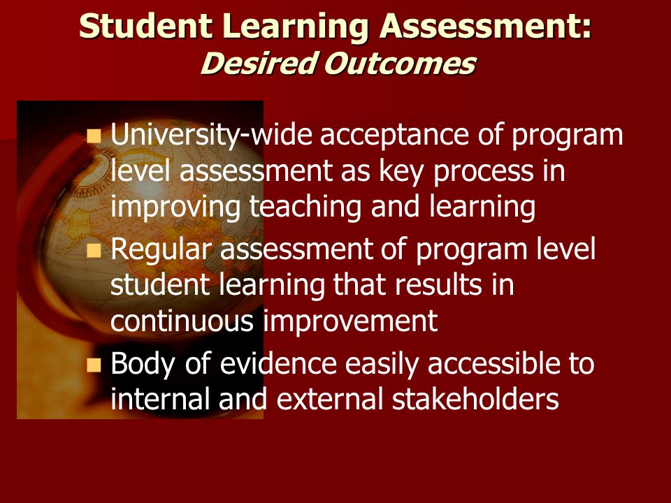 Student Learning Assessment: Desired Outcomes University-wide acceptance of program level assessment as key process in improving teaching and learning Regular assessment of program level student learning that results in continuous improvement Body of evidence easily accessible to internal and external stakeholders