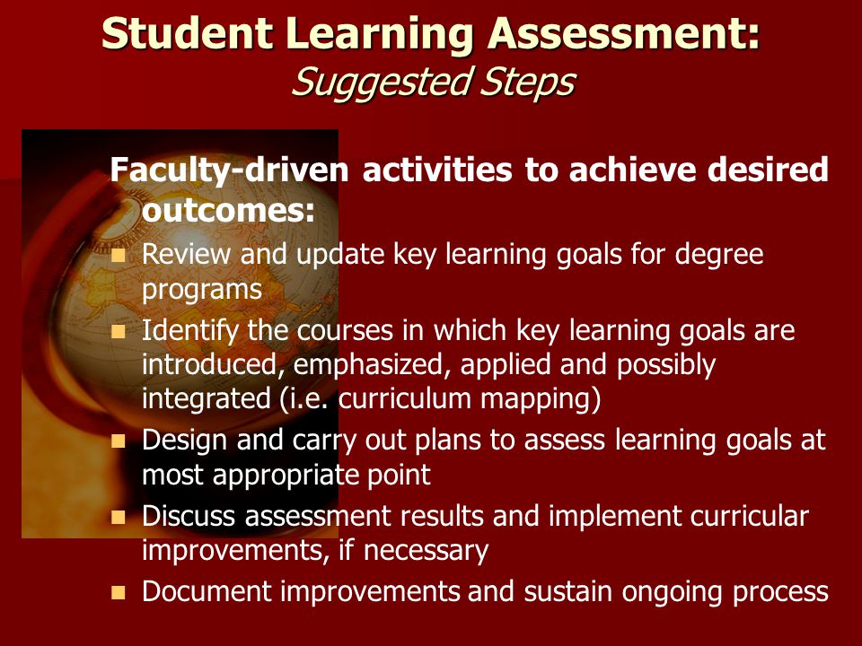Student Learning Assessment: Suggested Steps Faculty-driven activities to achieve desired outcomes: Review and update key learning goals for degree programs Identify the courses in which key learning goals are introduced, emphasized, applied and possibly integrated (i.e.