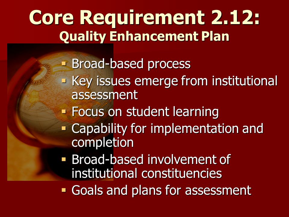 Core Requirement 2.12: Quality Enhancement Plan  Broad-based process  Key issues emerge from institutional assessment  Focus on student learning  Capability for implementation and completion  Broad-based involvement of institutional constituencies  Goals and plans for assessment
