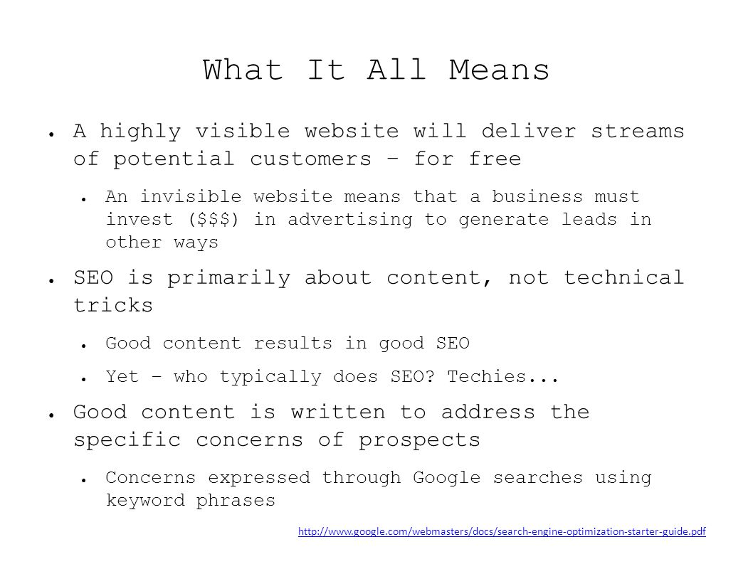 What It All Means ● A highly visible website will deliver streams of potential customers – for free ● An invisible website means that a business must invest ($$$) in advertising to generate leads in other ways ● SEO is primarily about content, not technical tricks ● Good content results in good SEO ● Yet – who typically does SEO.