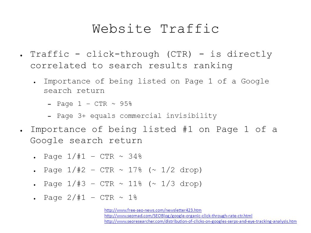 Website Traffic ● Traffic - click-through (CTR) - is directly correlated to search results ranking ● Importance of being listed on Page 1 of a Google search return – Page 1 – CTR ~ 95% – Page 3+ equals commercial invisibility ● Importance of being listed #1 on Page 1 of a Google search return ● Page 1/#1 – CTR ~ 34% ● Page 1/#2 – CTR ~ 17% (~ 1/2 drop) ● Page 1/#3 – CTR ~ 11% (~ 1/3 drop) ● Page 2/#1 – CTR ~ 1%