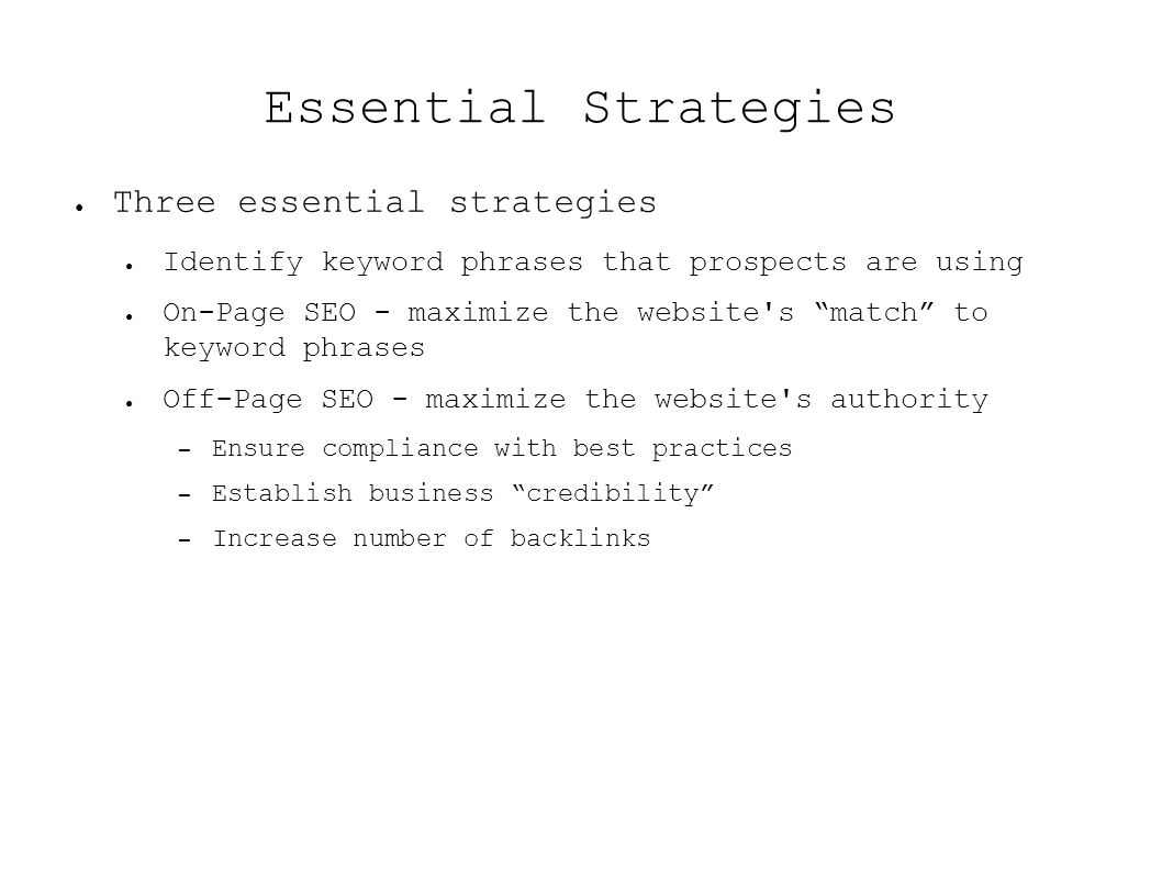 Essential Strategies ● Three essential strategies ● Identify keyword phrases that prospects are using ● On-Page SEO - maximize the website s match to keyword phrases ● Off-Page SEO - maximize the website s authority – Ensure compliance with best practices – Establish business credibility – Increase number of backlinks