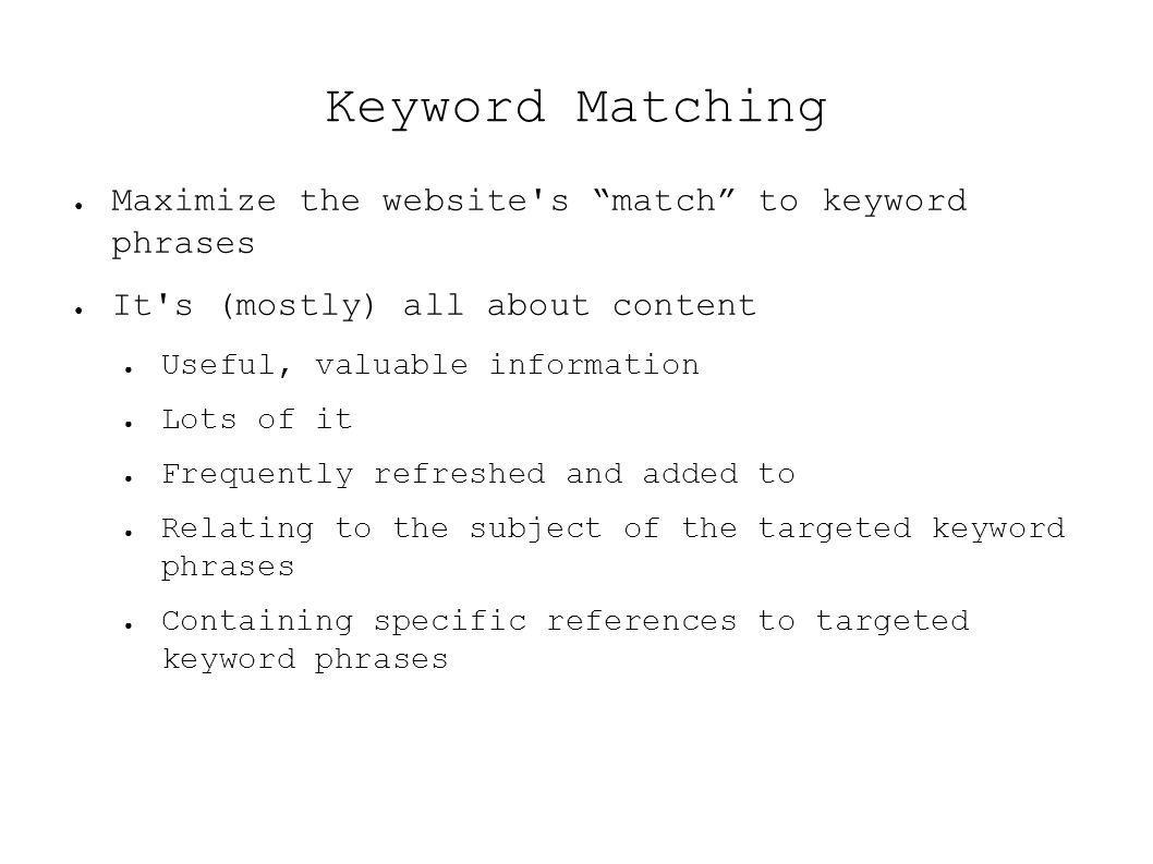 Keyword Matching ● Maximize the website s match to keyword phrases ● It s (mostly) all about content ● Useful, valuable information ● Lots of it ● Frequently refreshed and added to ● Relating to the subject of the targeted keyword phrases ● Containing specific references to targeted keyword phrases