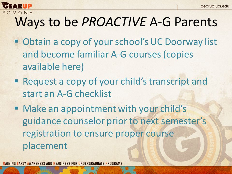 Ways to be PROACTIVE A-G Parents  Obtain a copy of your school’s UC Doorway list and become familiar A-G courses (copies available here)  Request a copy of your child’s transcript and start an A-G checklist  Make an appointment with your child’s guidance counselor prior to next semester’s registration to ensure proper course placement