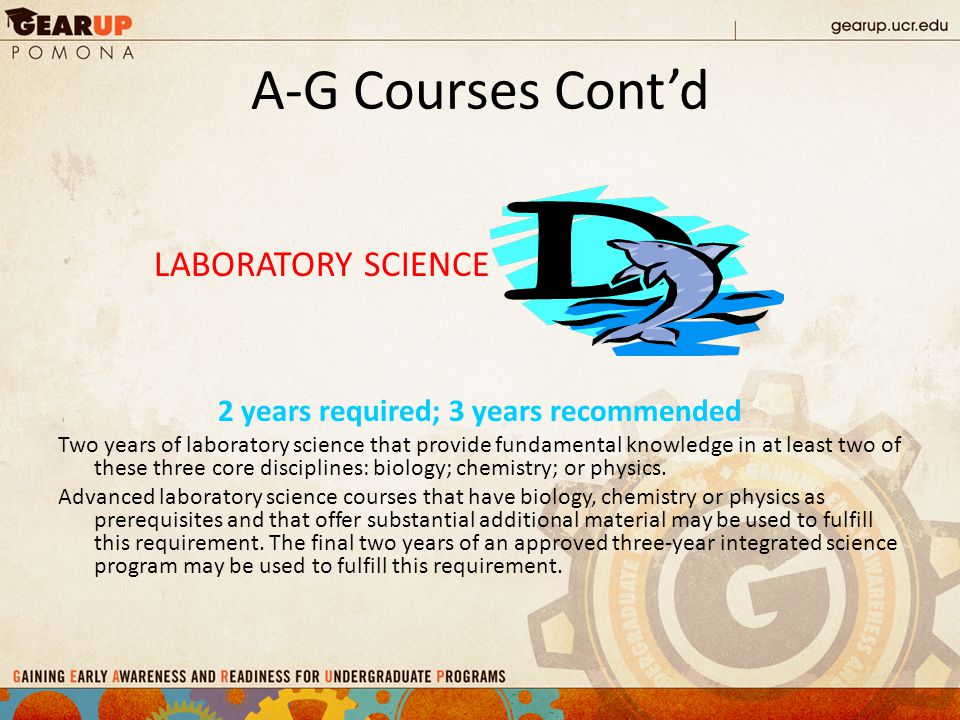 A-G Courses Cont’d LABORATORY SCIENCE 2 years required; 3 years recommended Two years of laboratory science that provide fundamental knowledge in at least two of these three core disciplines: biology; chemistry; or physics.