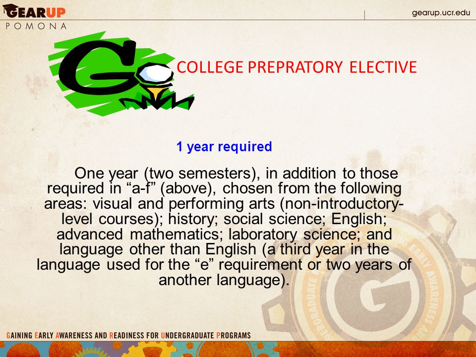 COLLEGE PREPRATORY ELECTIVE 1 year required One year (two semesters), in addition to those required in a-f (above), chosen from the following areas: visual and performing arts (non-introductory- level courses); history; social science; English; advanced mathematics; laboratory science; and language other than English (a third year in the language used for the e requirement or two years of another language).
