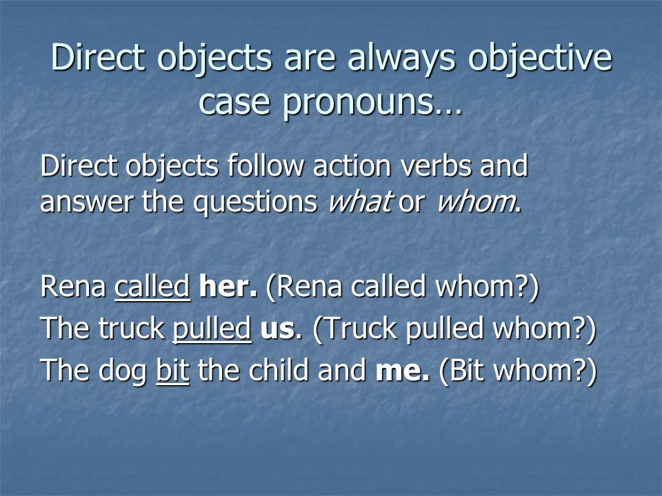 Direct objects are always objective case pronouns… Direct objects follow action verbs and answer the questions what or whom.