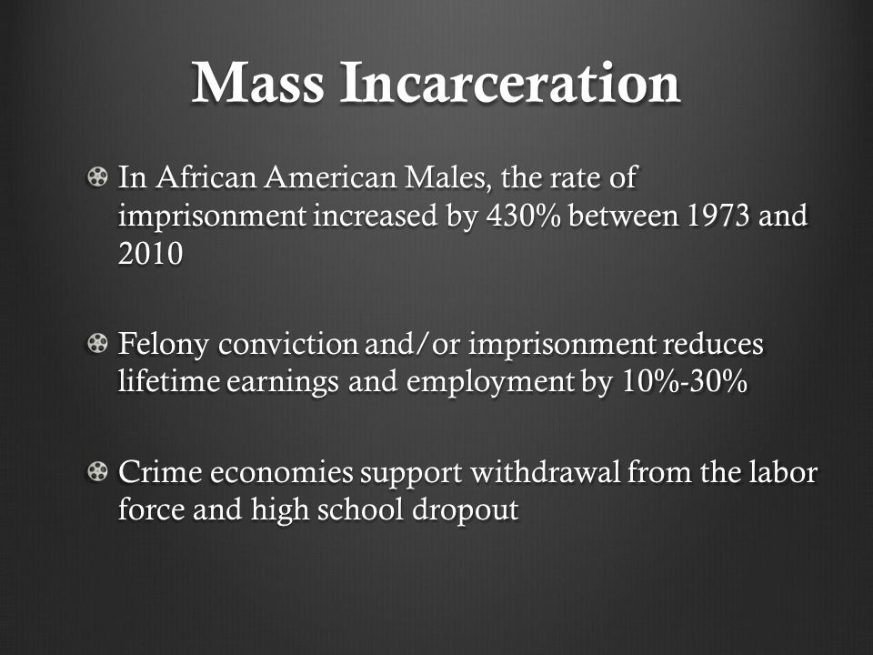 Mass Incarceration In African American Males, the rate of imprisonment increased by 430% between 1973 and 2010 Felony conviction and/or imprisonment reduces lifetime earnings and employment by 10%-30% Crime economies support withdrawal from the labor force and high school dropout