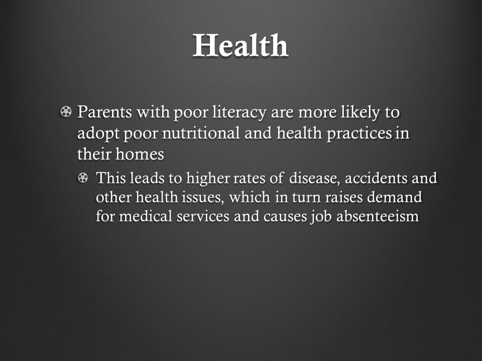 Health Parents with poor literacy are more likely to adopt poor nutritional and health practices in their homes This leads to higher rates of disease, accidents and other health issues, which in turn raises demand for medical services and causes job absenteeism