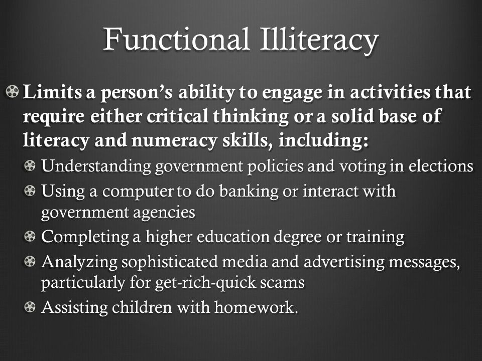 Functional Illiteracy Limits a person’s ability to engage in activities that require either critical thinking or a solid base of literacy and numeracy skills, including: Understanding government policies and voting in elections Using a computer to do banking or interact with government agencies Completing a higher education degree or training Analyzing sophisticated media and advertising messages, particularly for get-rich-quick scams Assisting children with homework.