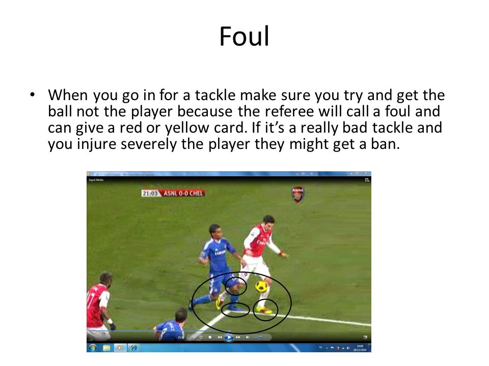 Foul When you go in for a tackle make sure you try and get the ball not the player because the referee will call a foul and can give a red or yellow card.