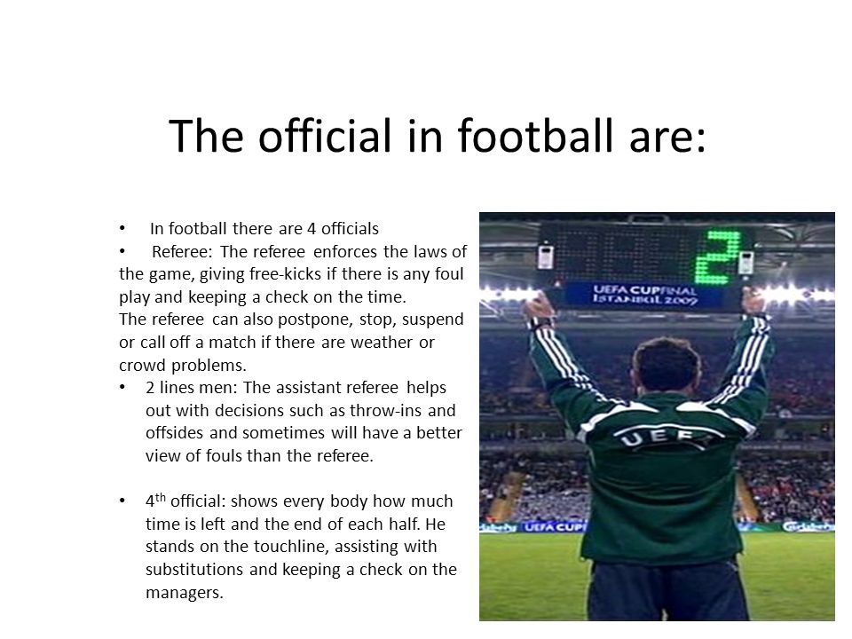 The official in football are: In football there are 4 officials Referee: The referee enforces the laws of the game, giving free-kicks if there is any foul play and keeping a check on the time.