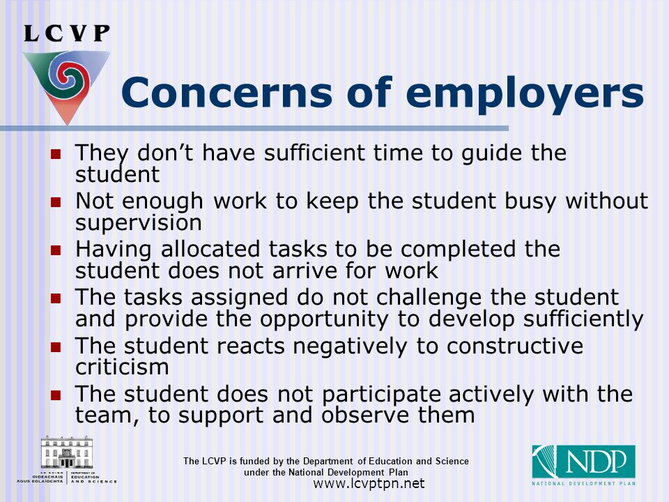 The LCVP is funded by the Department of Education and Science under the National Development Plan   Concerns of employers They don’t have sufficient time to guide the student Not enough work to keep the student busy without supervision Having allocated tasks to be completed the student does not arrive for work The tasks assigned do not challenge the student and provide the opportunity to develop sufficiently The student reacts negatively to constructive criticism The student does not participate actively with the team, to support and observe them