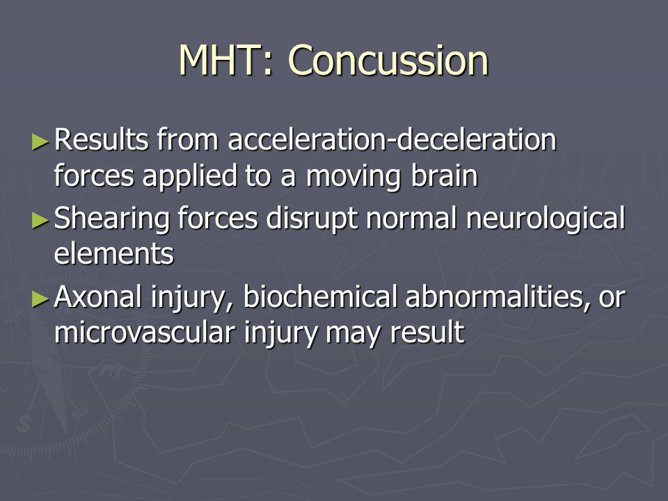 MHT: Concussion ► Results from acceleration-deceleration forces applied to a moving brain ► Shearing forces disrupt normal neurological elements ► Axonal injury, biochemical abnormalities, or microvascular injury may result
