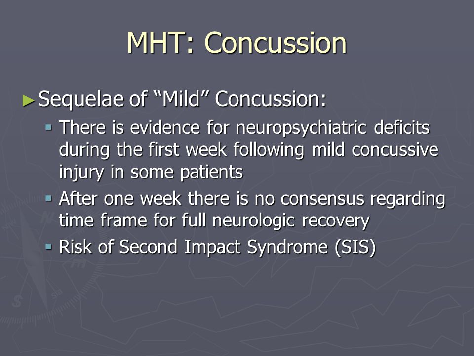 MHT: Concussion ► Sequelae of Mild Concussion:  There is evidence for neuropsychiatric deficits during the first week following mild concussive injury in some patients  After one week there is no consensus regarding time frame for full neurologic recovery  Risk of Second Impact Syndrome (SIS)