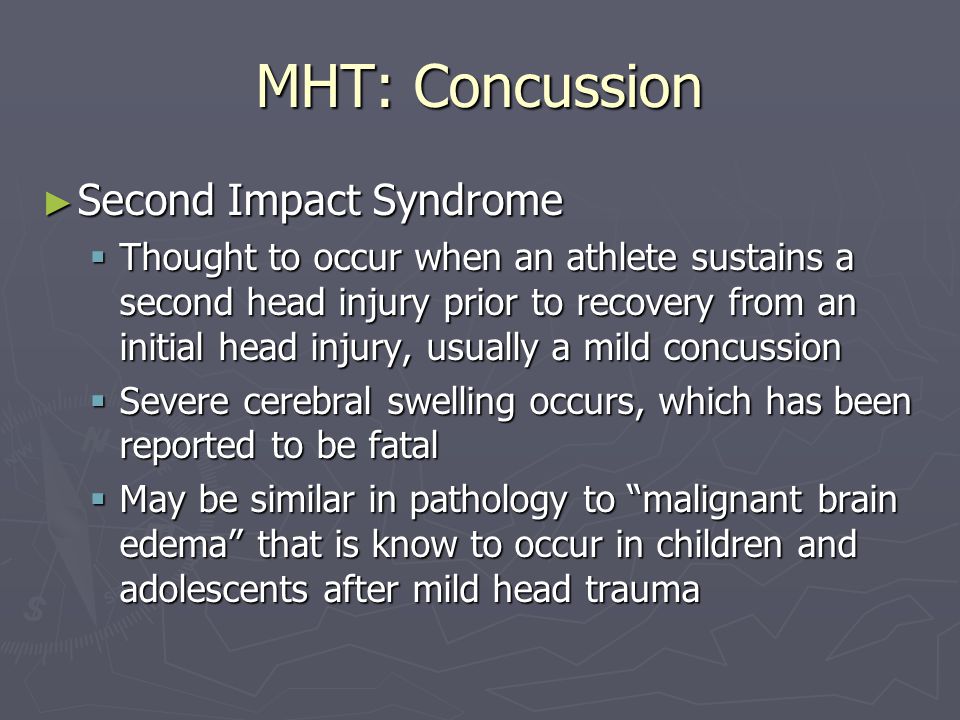 MHT: Concussion ► Second Impact Syndrome  Thought to occur when an athlete sustains a second head injury prior to recovery from an initial head injury, usually a mild concussion  Severe cerebral swelling occurs, which has been reported to be fatal  May be similar in pathology to malignant brain edema that is know to occur in children and adolescents after mild head trauma