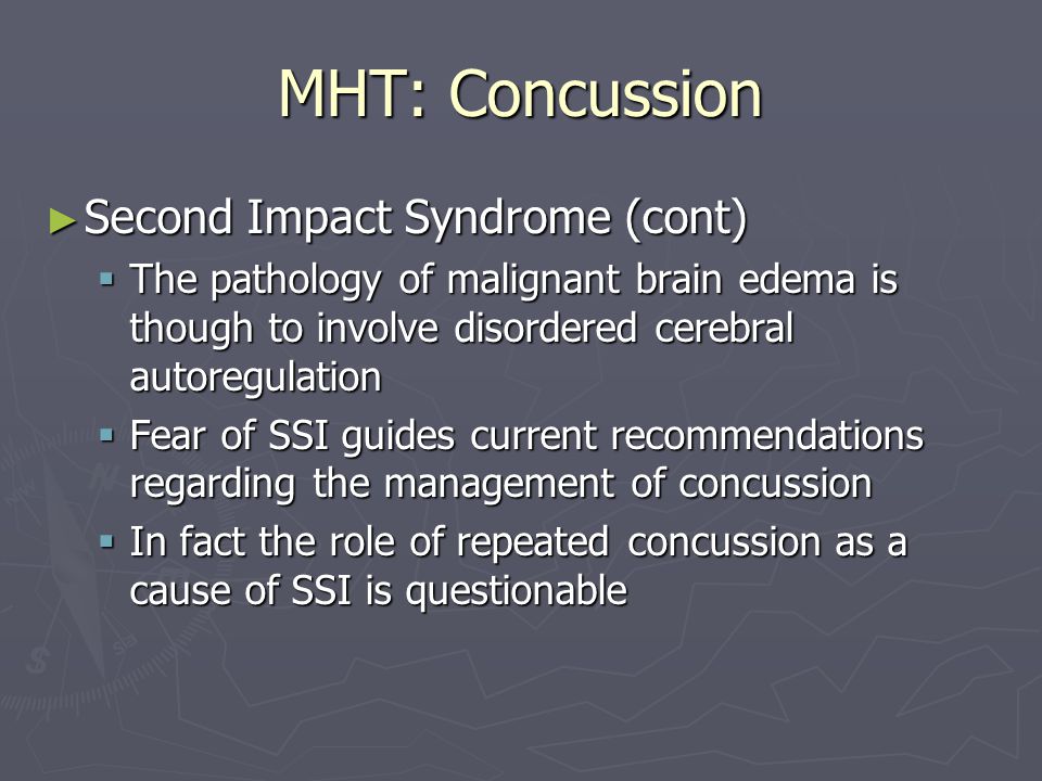 MHT: Concussion ► Second Impact Syndrome (cont)  The pathology of malignant brain edema is though to involve disordered cerebral autoregulation  Fear of SSI guides current recommendations regarding the management of concussion  In fact the role of repeated concussion as a cause of SSI is questionable